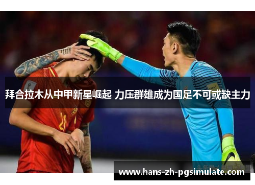 拜合拉木从中甲新星崛起 力压群雄成为国足不可或缺主力 拜合拉木从中甲新星崛起 力压群雄成为国足不可或缺主力