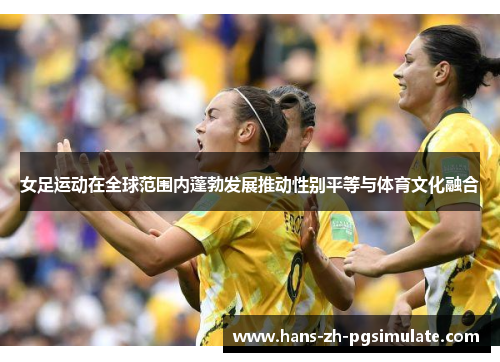 女足运动在全球范围内蓬勃发展推动性别平等与体育文化融合