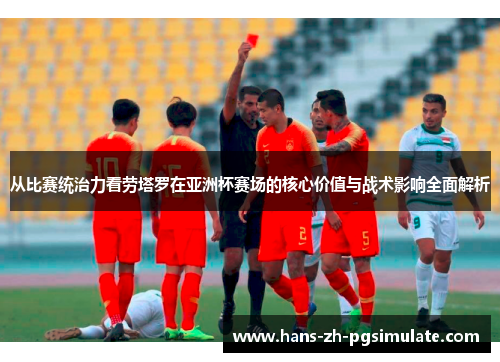 从比赛统治力看劳塔罗在亚洲杯赛场的核心价值与战术影响全面解析