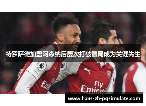特罗萨德加盟阿森纳后屡次打破僵局成为关键先生